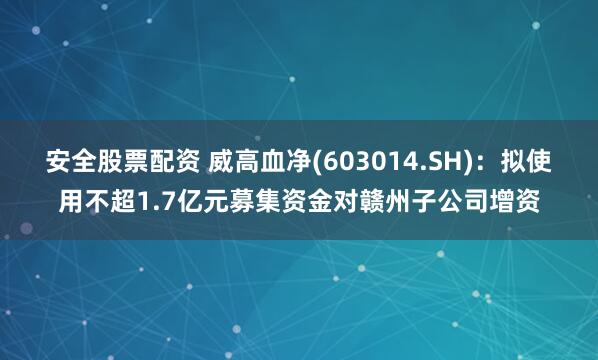 安全股票配资 威高血净(603014.SH)：拟使用不超1.7亿元募集资金对赣州子公司增资