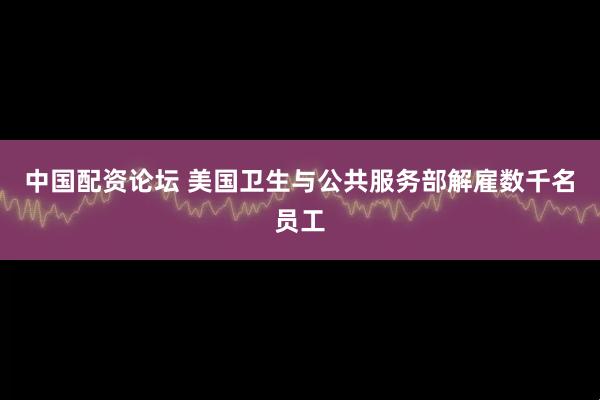 中国配资论坛 美国卫生与公共服务部解雇数千名员工