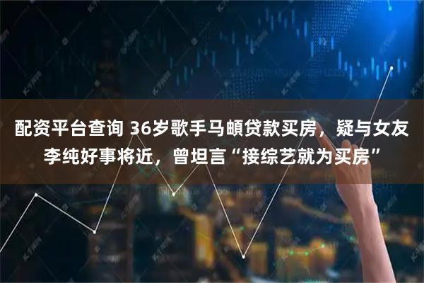 配资平台查询 36岁歌手马頔贷款买房，疑与女友李纯好事将近，曾坦言“接综艺就为买房”