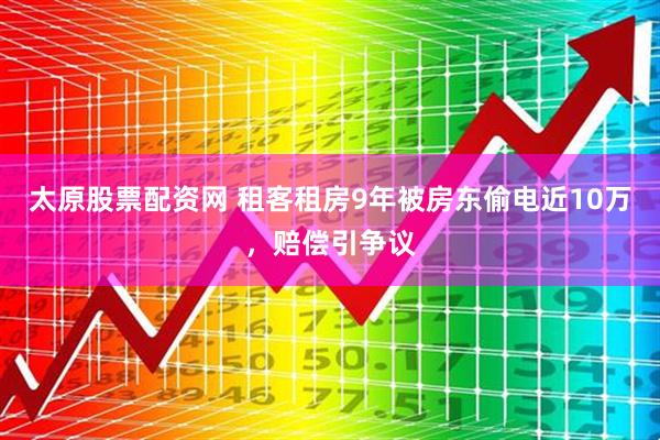 太原股票配资网 租客租房9年被房东偷电近10万，赔偿引争议