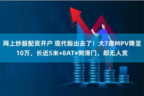 网上炒股配资开户 现代豁出去了！大7座MPV降至10万，长近5米+8AT+侧滑门，却无人赏