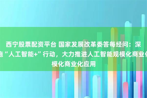 西宁股票配资平台 国家发展改革委答每经问：深入实施“人工智能+”行动，大力推进人工智能规模化商业化应用