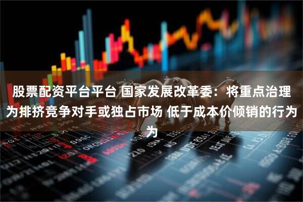 股票配资平台平台 国家发展改革委：将重点治理为排挤竞争对手或独占市场 低于成本价倾销的行为