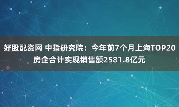 好股配资网 中指研究院：今年前7个月上海TOP20房企合计实现销售额2581.8亿元