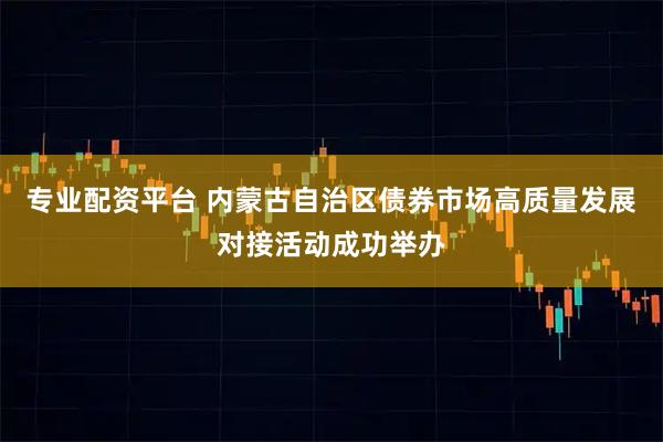专业配资平台 内蒙古自治区债券市场高质量发展对接活动成功举办