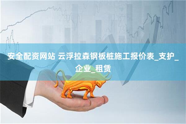 安全配资网站 云浮拉森钢板桩施工报价表_支护_企业_租赁