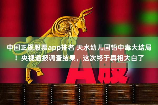 中国正规股票app排名 天水幼儿园铅中毒大结局！央视通报调查结果，这次终于真相大白了