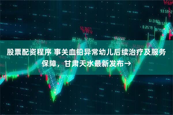 股票配资程序 事关血铅异常幼儿后续治疗及服务保障，甘肃天水最新发布→