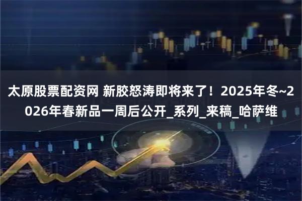 太原股票配资网 新胶怒涛即将来了！2025年冬~2026年春新品一周后公开_系列_来稿_哈萨维