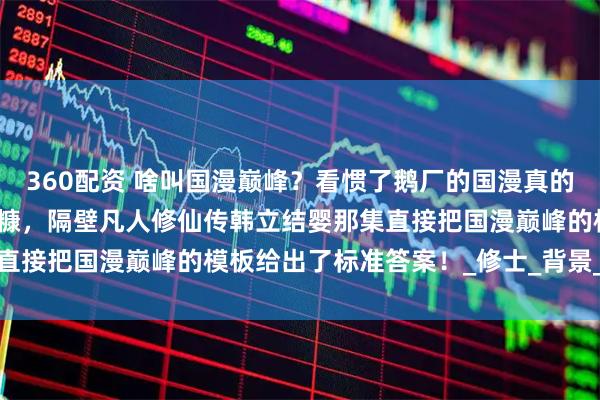 360配资 啥叫国漫巅峰？看惯了鹅厂的国漫真的是很难吃到如此精细的细糠，隔壁凡人修仙传韩立结婴那集直接把国漫巅峰的模板给出了标准答案！_修士_背景_普通人