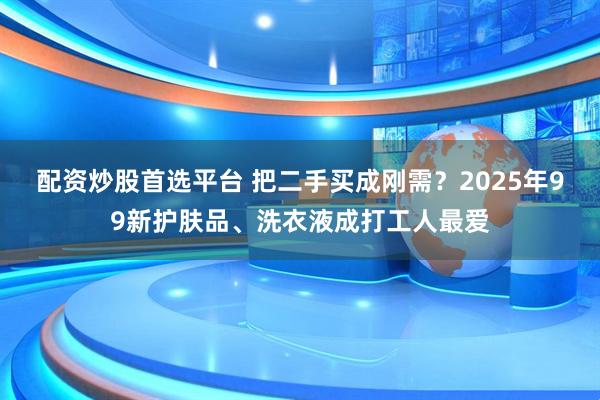 配资炒股首选平台 把二手买成刚需?2025年99新护肤品、洗衣液成打工人最爱