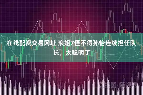 在线配资交易网址 浪姐7怪不得孙怡连续担任队长，太聪明了