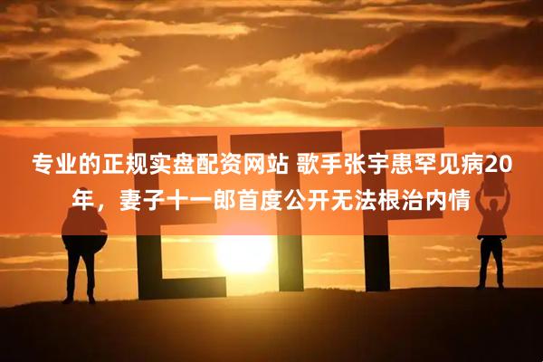 专业的正规实盘配资网站 歌手张宇患罕见病20年，妻子十一郎首度公开无法根治内情