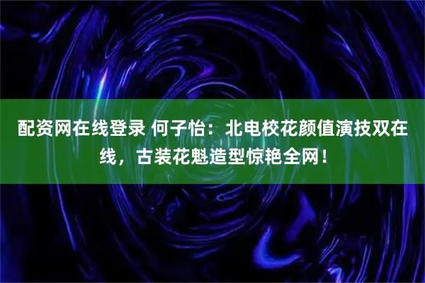 配资网在线登录 何子怡：北电校花颜值演技双在线，古装花魁造型惊艳全网！
