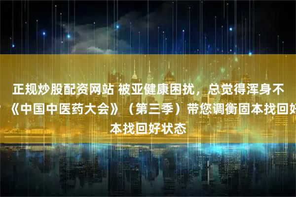 正规炒股配资网站 被亚健康困扰，总觉得浑身不对劲？《中国中医药大会》（第三季）带您调衡固本找回好状态