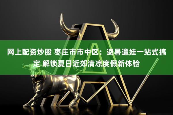 网上配资炒股 枣庄市市中区：避暑遛娃一站式搞定 解锁夏日近郊清凉度假新体验